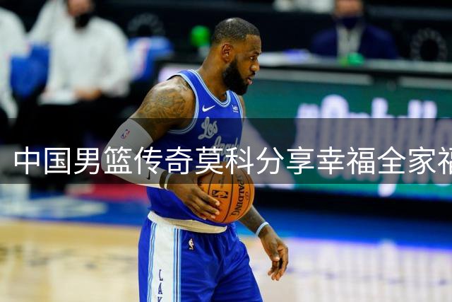 中国男篮传奇莫科分享幸福全家福，家庭重组却获赞“真汉子”