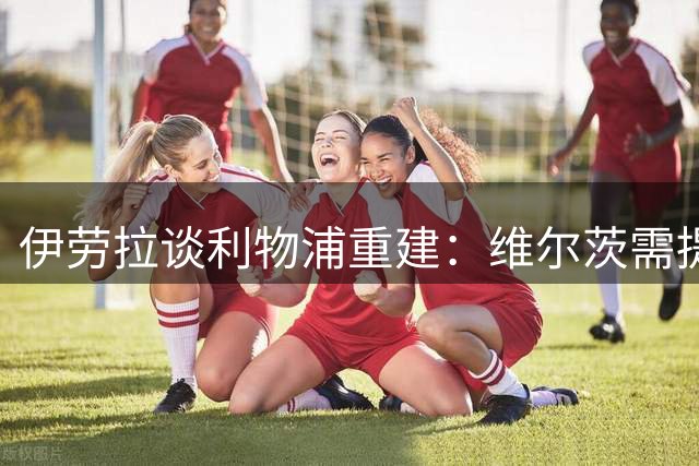伊劳拉谈利物浦重建：维尔茨需提升决策 布拉德利值得培养