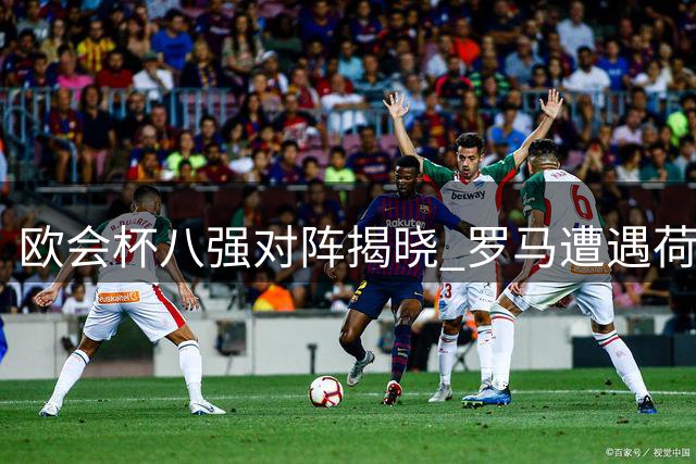欧会杯八强对阵揭晓 罗马遭遇荷兰劲旅 蓝狐迎战法甲黑马