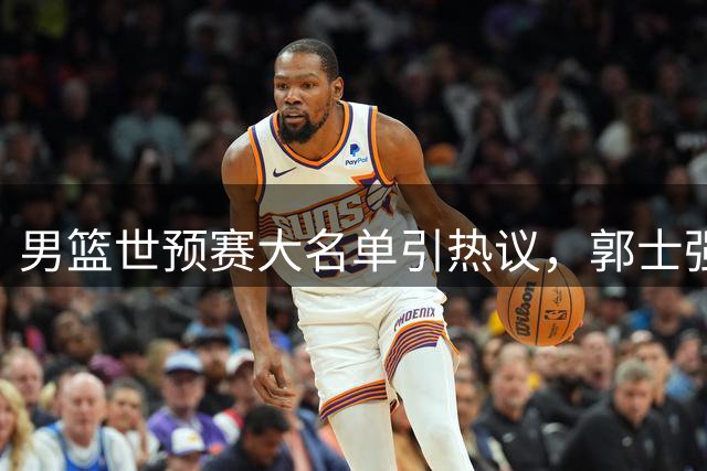男篮世预赛大名单引热议，郭士强面临战术挑战